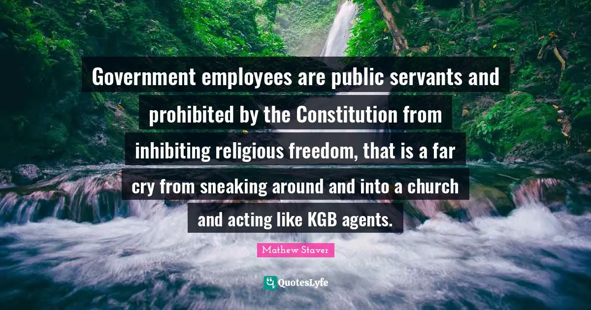 Mathew Staver Quotes: Government employees are public servants and prohibited by the Constitution from inhibiting religious freedom, that is a far cry from sneaking around and into a church and acting like KGB agents.