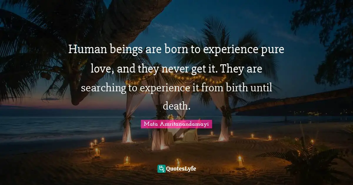 Human beings are born to experience pure love, and they never get it. They are searching to experience it from birth until death.