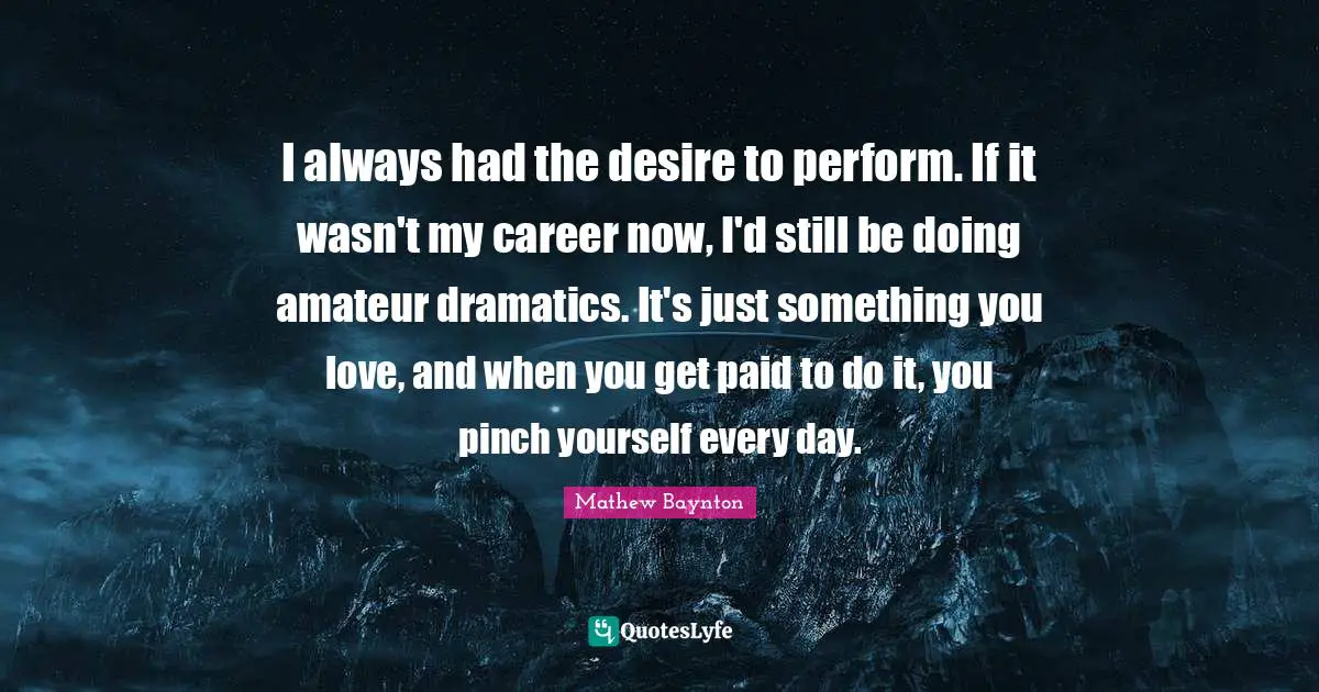 I always had the desire to perform. If it wasn't my career now, I'd still be doing amateur dramatics. It's just something you love, and when you get paid to do it, you pinch yourself every day.