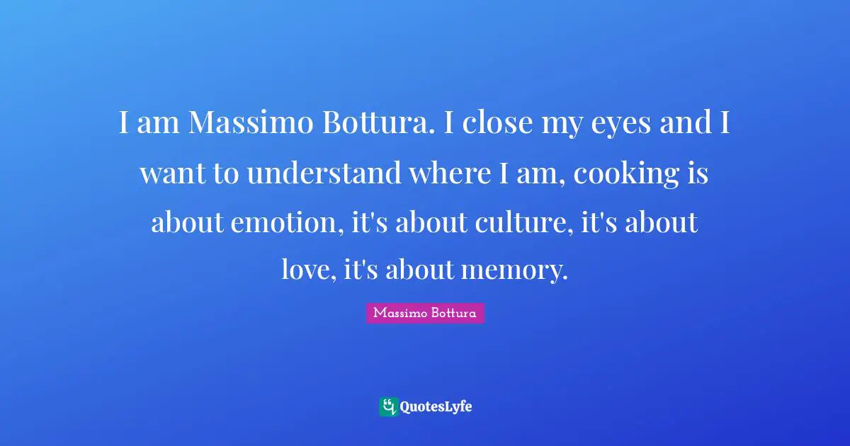 I am Massimo Bottura. I close my eyes and I want to understand where I am, cooking is about emotion, it's about culture, it's about love, it's about memory.