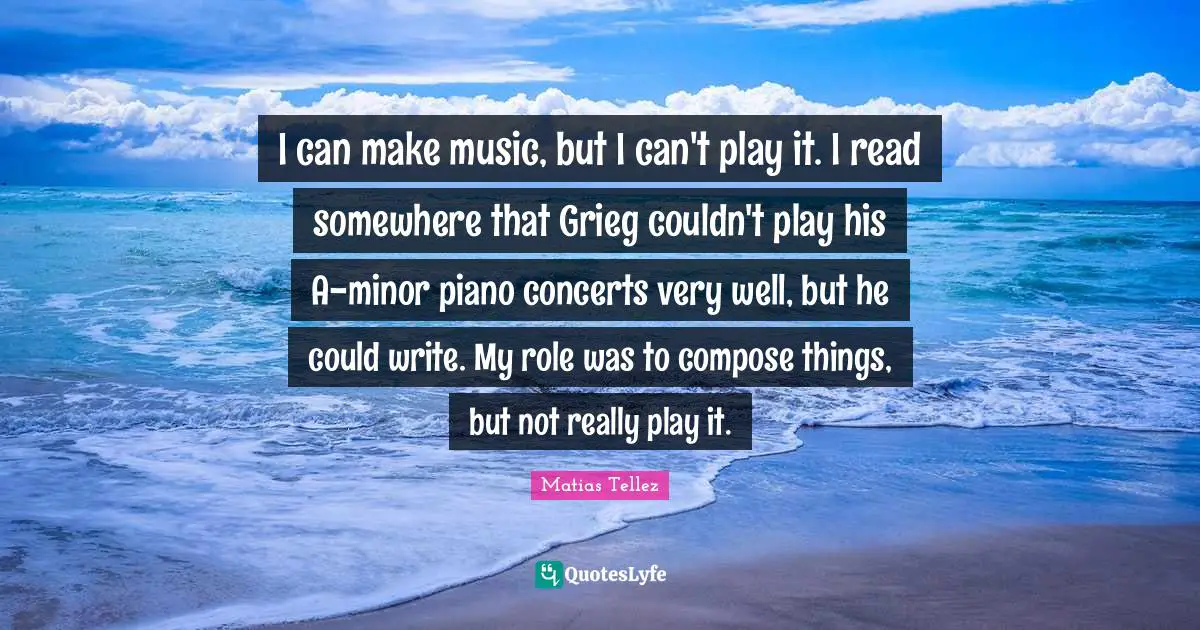 I can make music, but I can't play it. I read somewhere that Grieg couldn't play his A-minor piano concerts very well, but he could write. My role was to compose things, but not really play it.