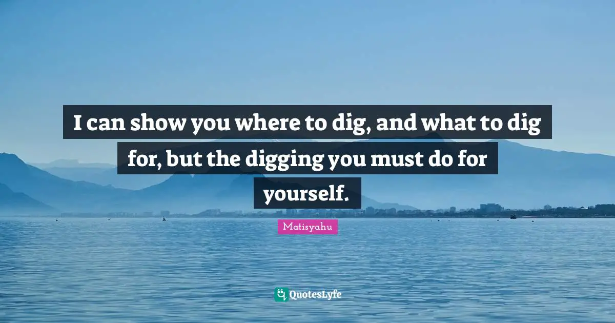 I can show you where to dig, and what to dig for, but the digging you must do for yourself.