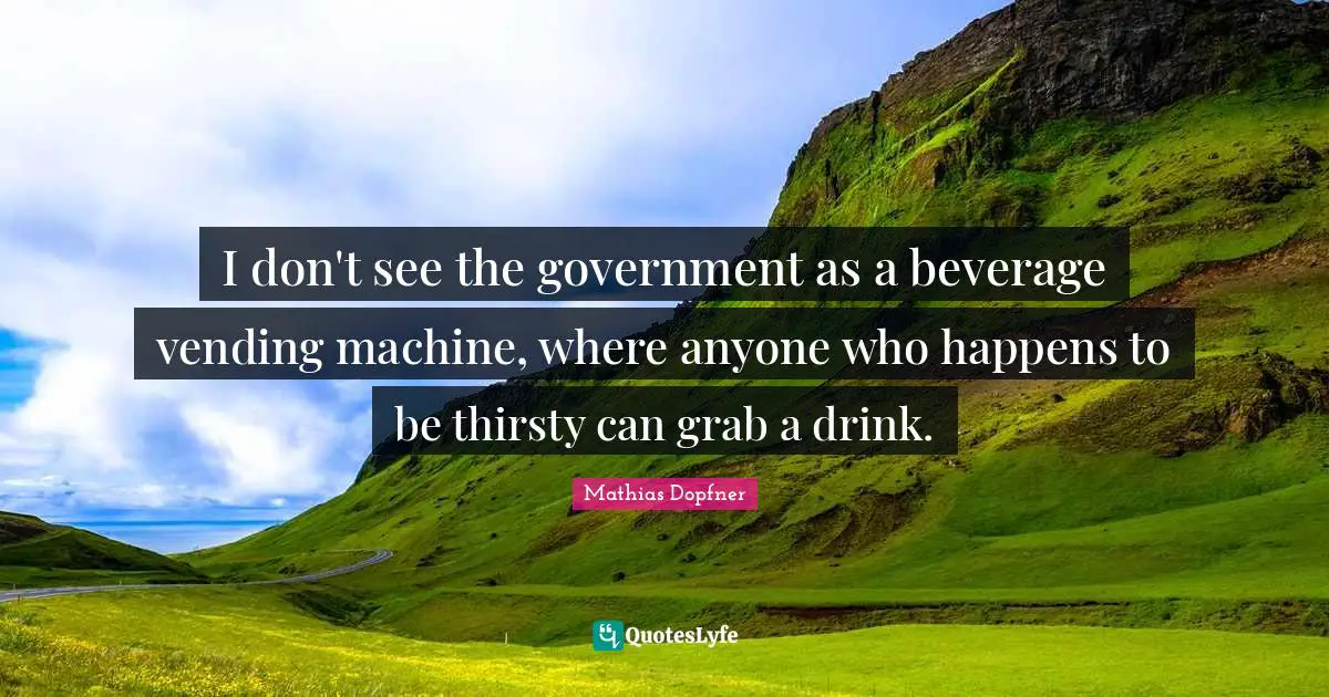 I don't see the government as a beverage vending machine, where anyone who happens to be thirsty can grab a drink.