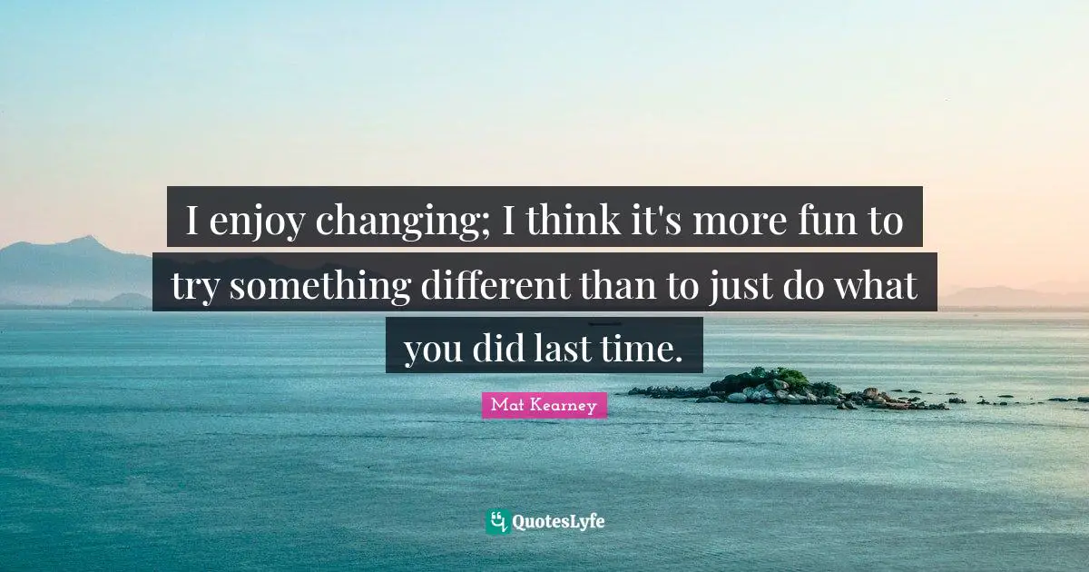 I enjoy changing; I think it's more fun to try something different than to just do what you did last time.