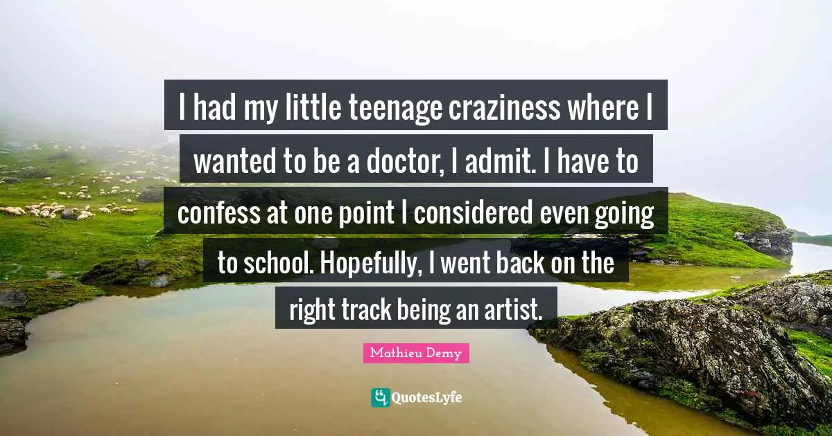 I had my little teenage craziness where I wanted to be a doctor, I admit. I have to confess at one point I considered even going to school. Hopefully, I went back on the right track being an artist.