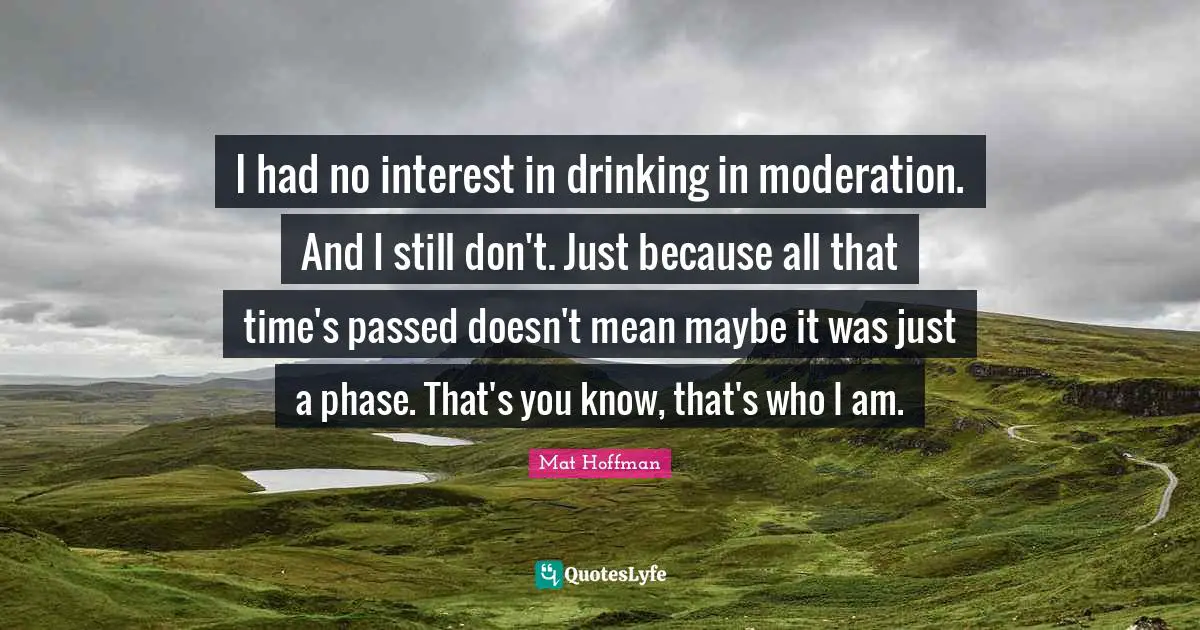 I had no interest in drinking in moderation. And I still don't. Just because all that time's passed doesn't mean maybe it was just a phase. That's you know, that's who I am.