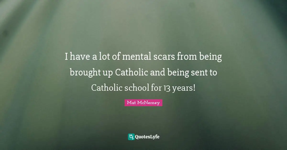I have a lot of mental scars from being brought up Catholic and being sent to Catholic school for 13 years!