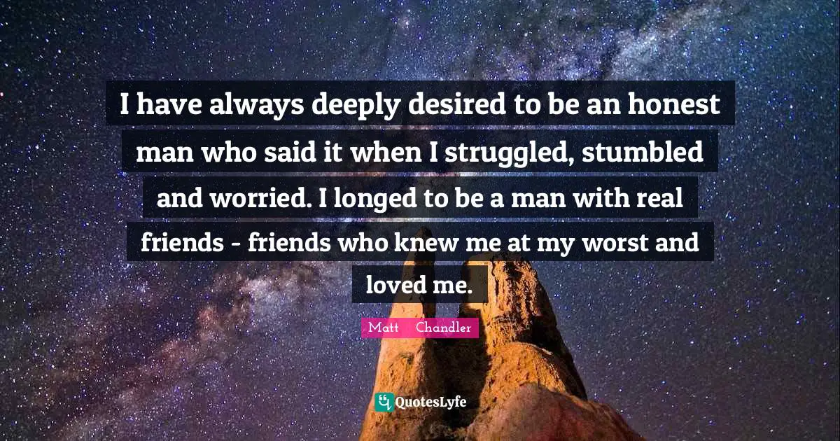 Matt      Chandler Quotes: "I have always deeply desired to be an honest man who said it when I struggled, stumbled and worried. I longed to be a man with real friends - friends who knew me at my worst and loved me."