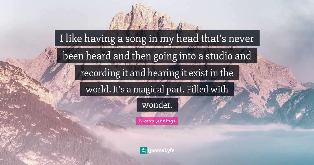 I like having a song in my head that's never been heard and then going into a studio and recording it and hearing it exist in the world. It's a magical part. Filled with wonder.