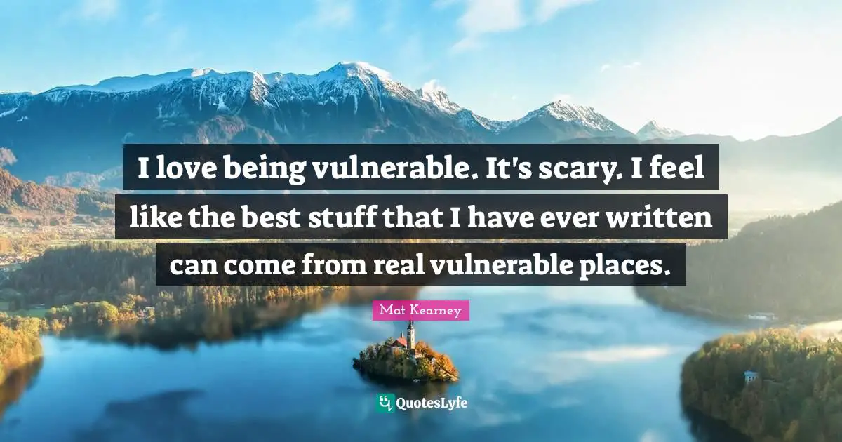 I love being vulnerable. It's scary. I feel like the best stuff that I have ever written can come from real vulnerable places.