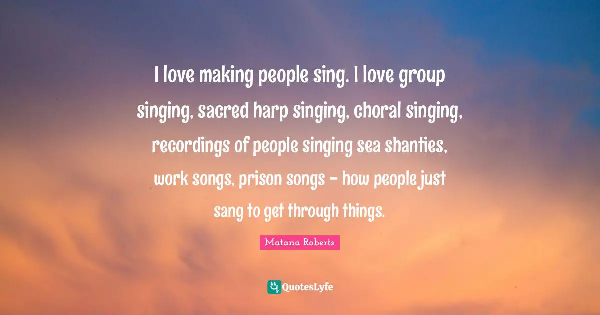 I love making people sing. I love group singing, sacred harp singing, choral singing, recordings of people singing sea shanties, work songs, prison songs - how people just sang to get through things.