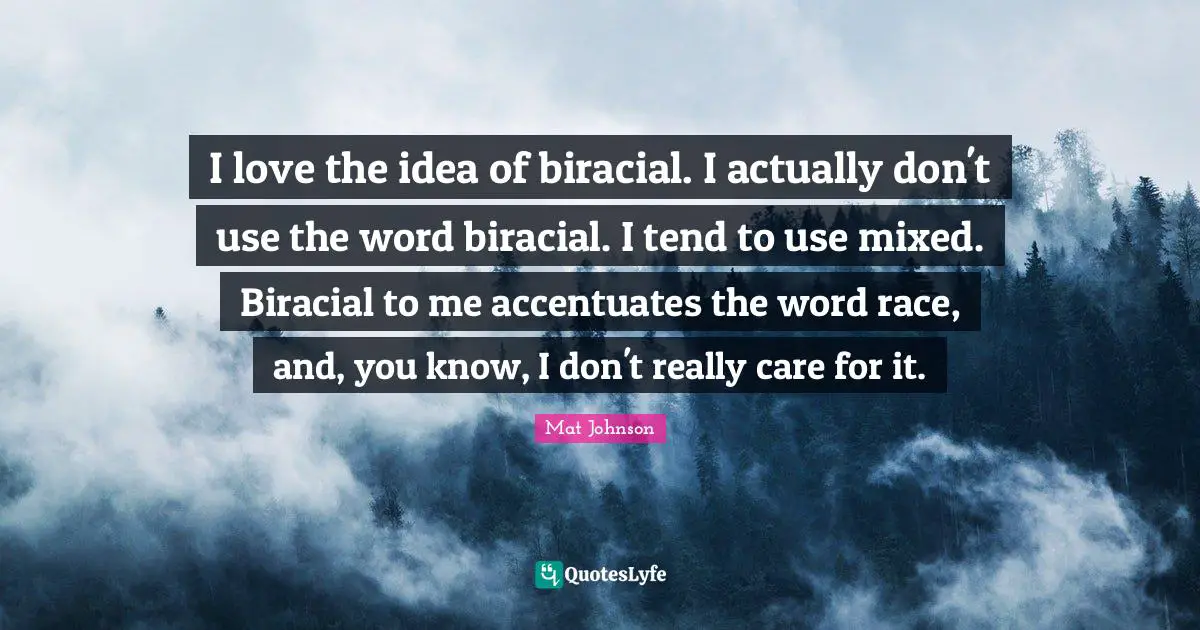 I love the idea of biracial. I actually don't use the word biracial. I tend to use mixed. Biracial to me accentuates the word race, and, you know, I don't really care for it.