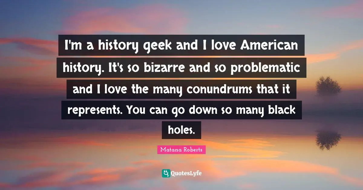 I'm a history geek and I love American history. It's so bizarre and so problematic and I love the many conundrums that it represents. You can go down so many black holes.