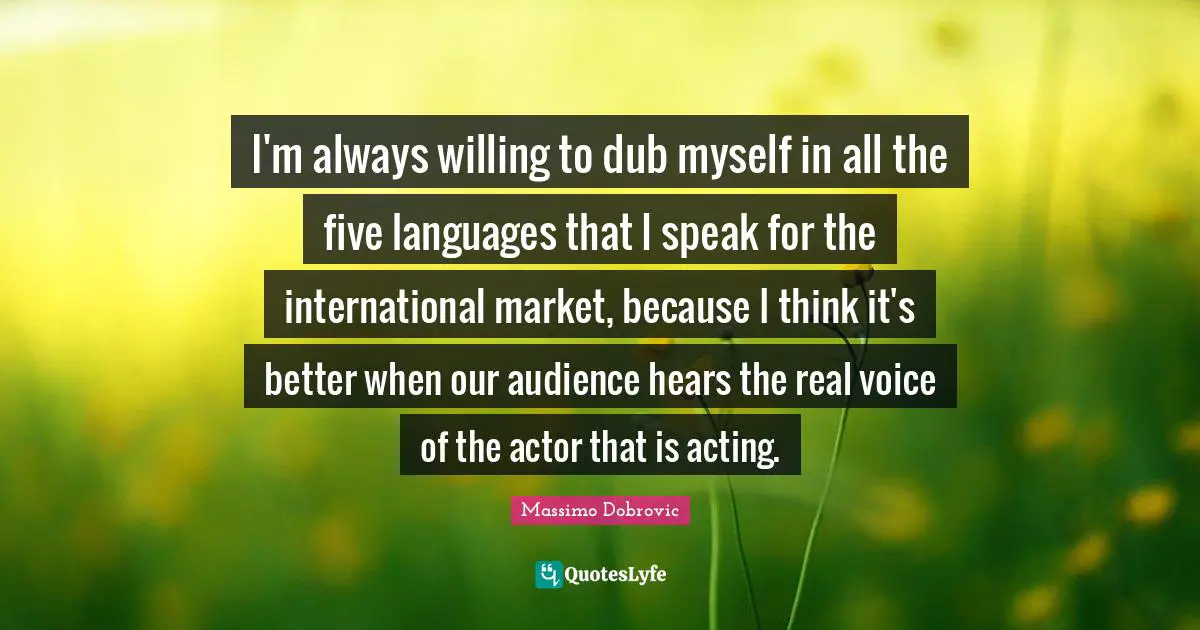 I'm always willing to dub myself in all the five languages that I speak for the international market, because I think it's better when our audience hears the real voice of the actor that is acting.