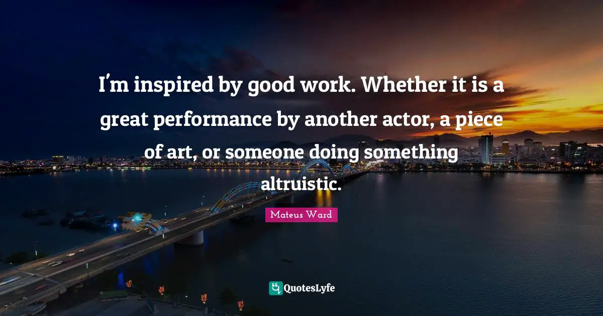 I'm inspired by good work. Whether it is a great performance by another actor, a piece of art, or someone doing something altruistic.