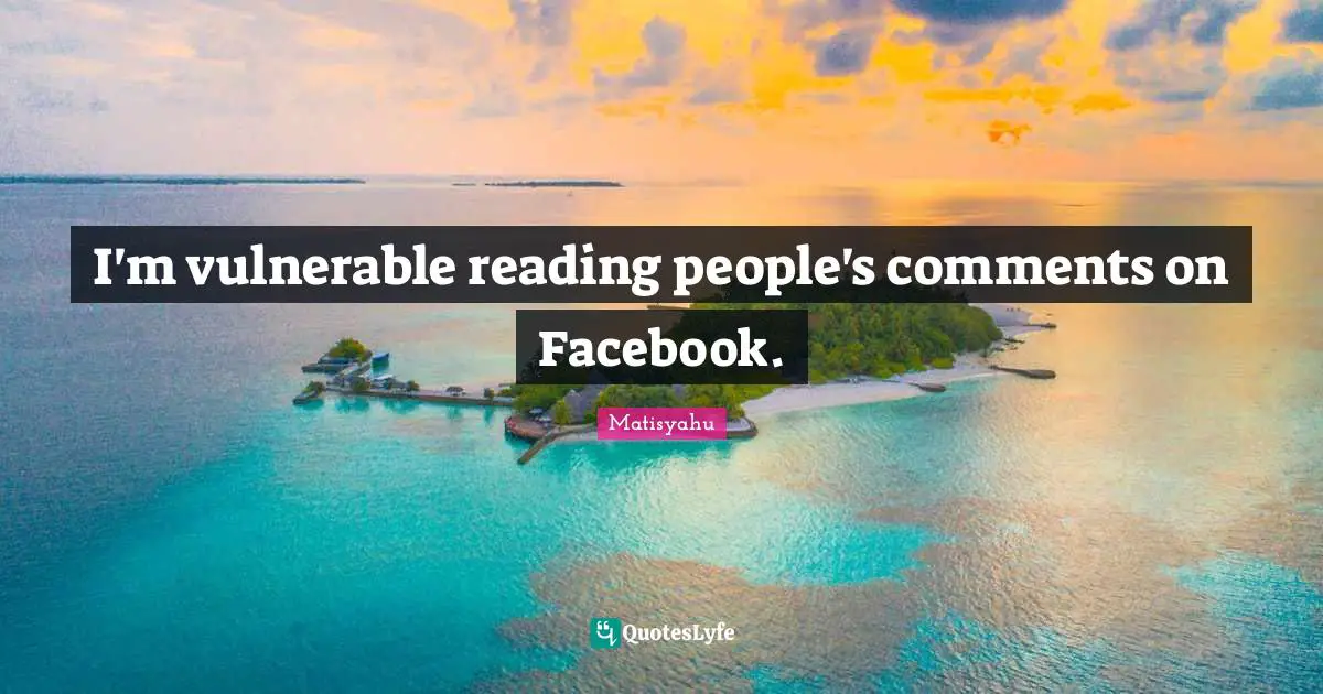 I'm vulnerable reading people's comments on Facebook.