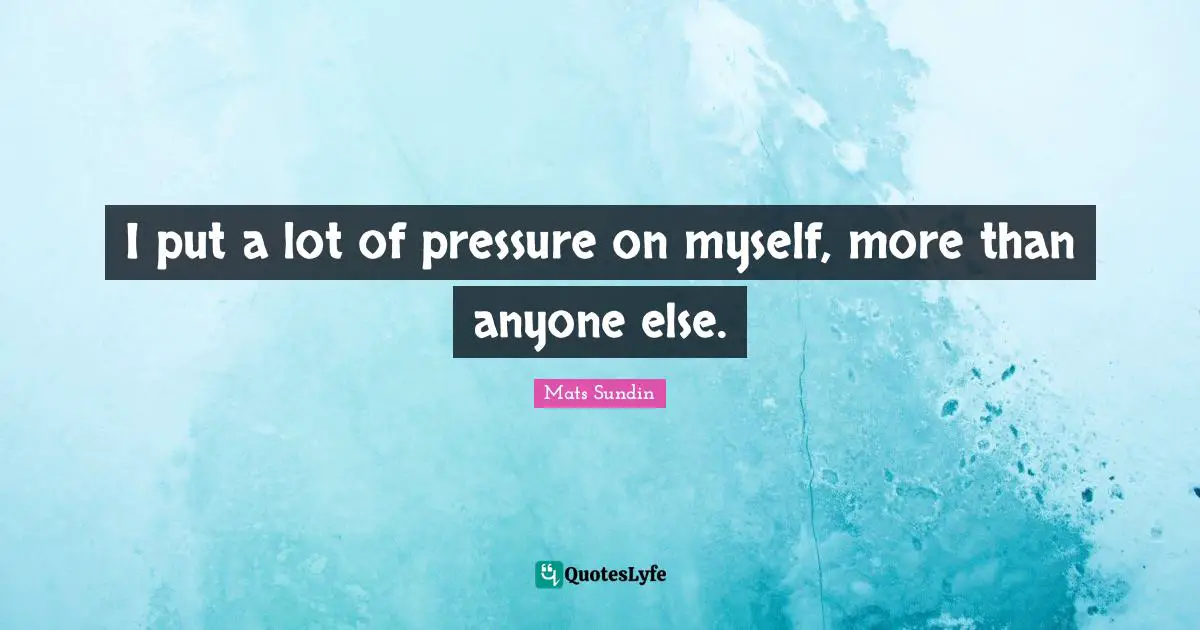 I put a lot of pressure on myself, more than anyone else.