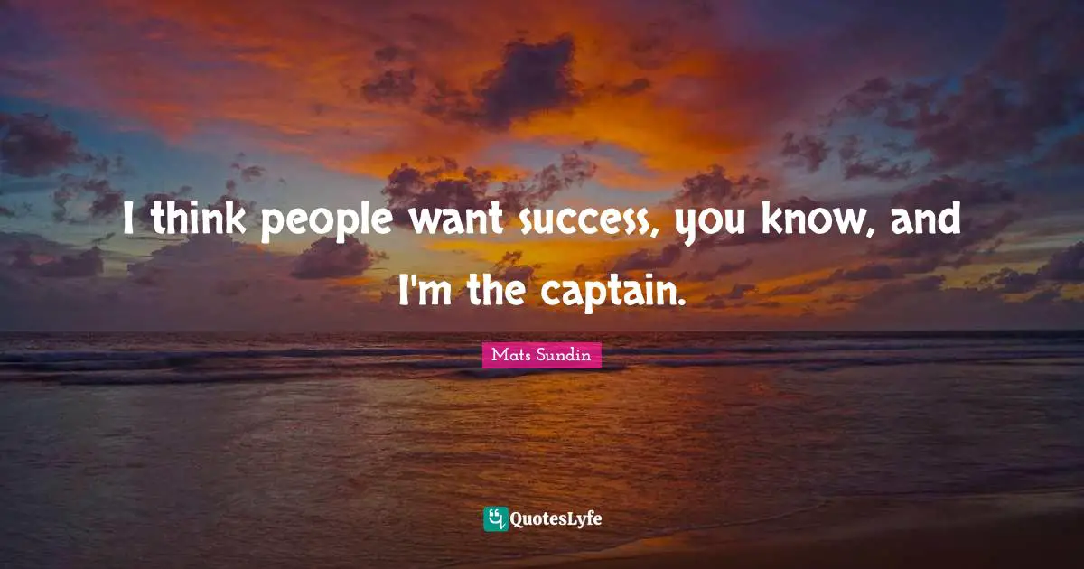 I think people want success, you know, and I'm the captain.