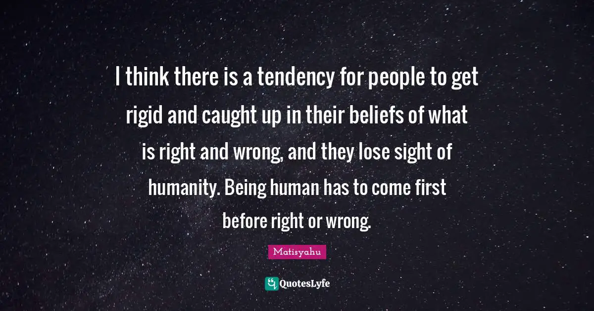 I think there is a tendency for people to get rigid and caught up in their beliefs of what is right and wrong, and they lose sight of humanity. Being human has to come first before right or wrong.