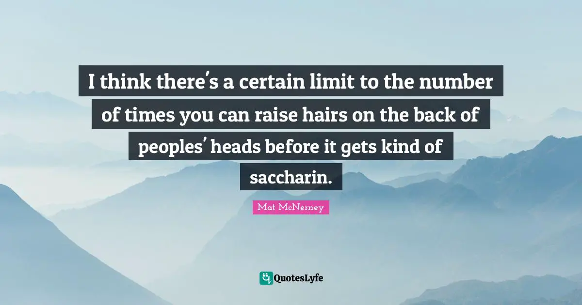 I think there's a certain limit to the number of times you can raise hairs on the back of peoples' heads before it gets kind of saccharin.