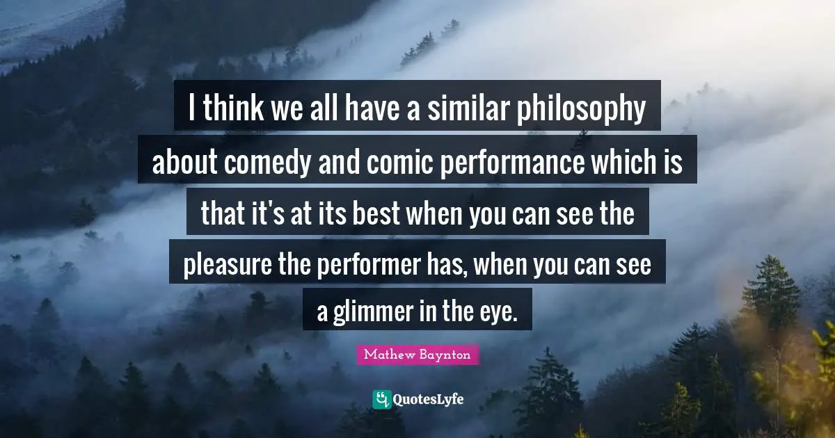 I think we all have a similar philosophy about comedy and comic performance which is that it's at its best when you can see the pleasure the performer has, when you can see a glimmer in the eye.