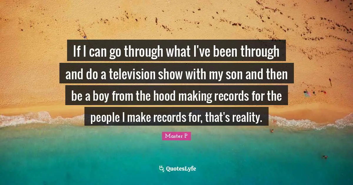 If I can go through what I've been through and do a television show with my son and then be a boy from the hood making records for the people I make records for, that's reality.