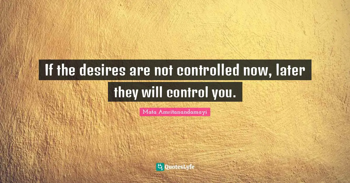 If the desires are not controlled now, later they will control you.