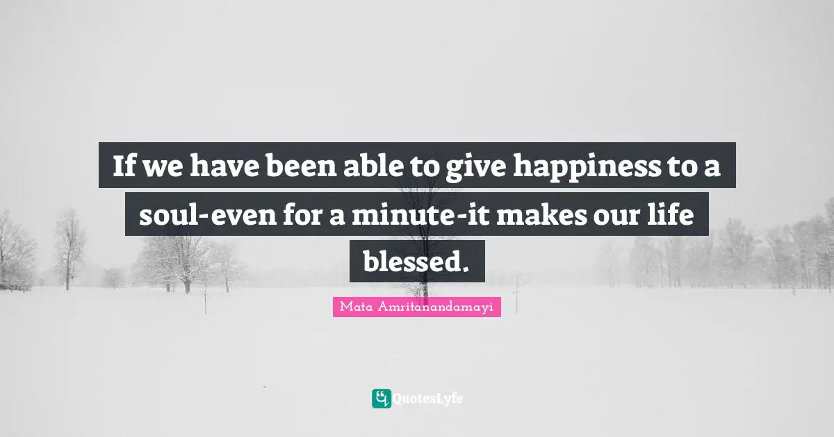 If we have been able to give happiness to a soul-even for a minute-it makes our life blessed.