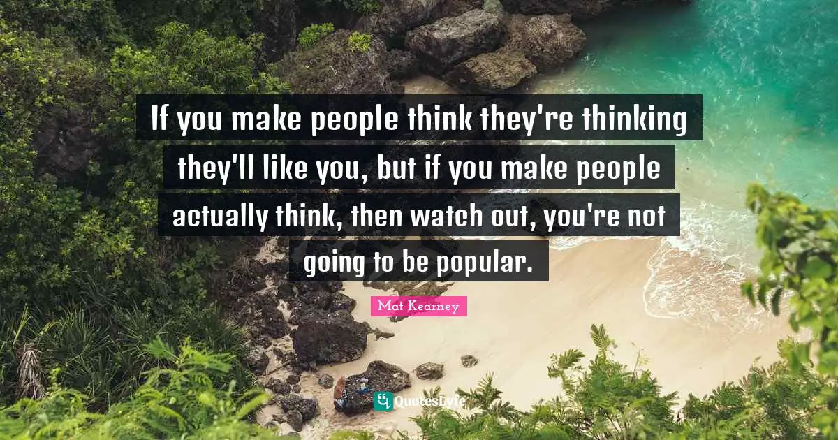 If you make people think they're thinking they'll like you, but if you make people actually think, then watch out, you're not going to be popular.