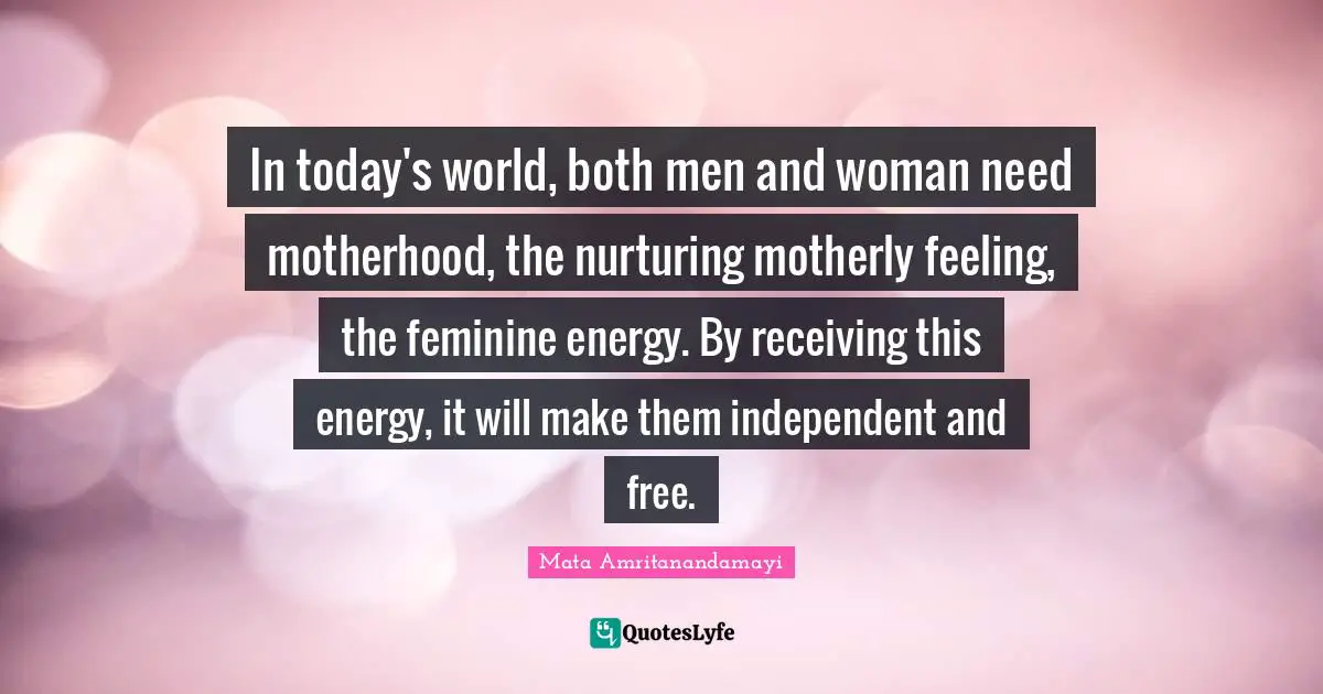 Today S World Quotes: "In today's world, both men and woman need motherhood, the nurturing motherly feeling, the feminine energy. By receiving this energy, it will make them independent and free."