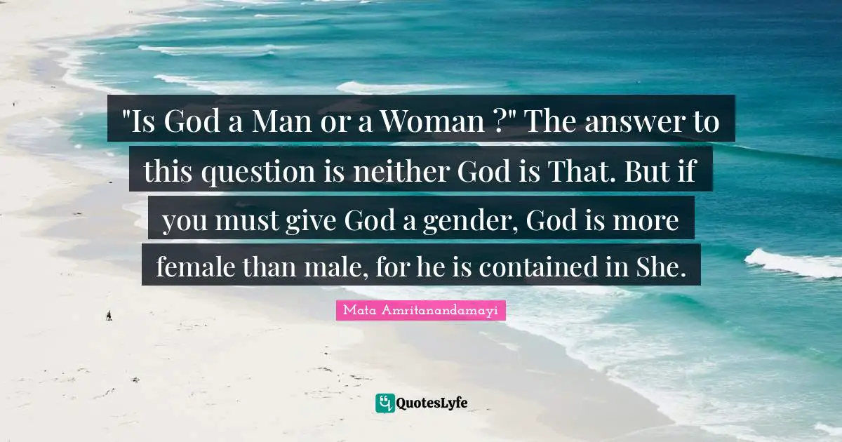 "Is God a Man or a Woman ?" The answer to this question is neither God is That. But if you must give God a gender, God is more female than male, for he is contained in She.
