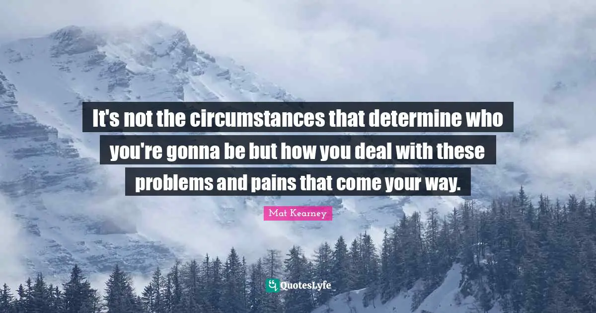 It's not the circumstances that determine who you're gonna be but how you deal with these problems and pains that come your way.