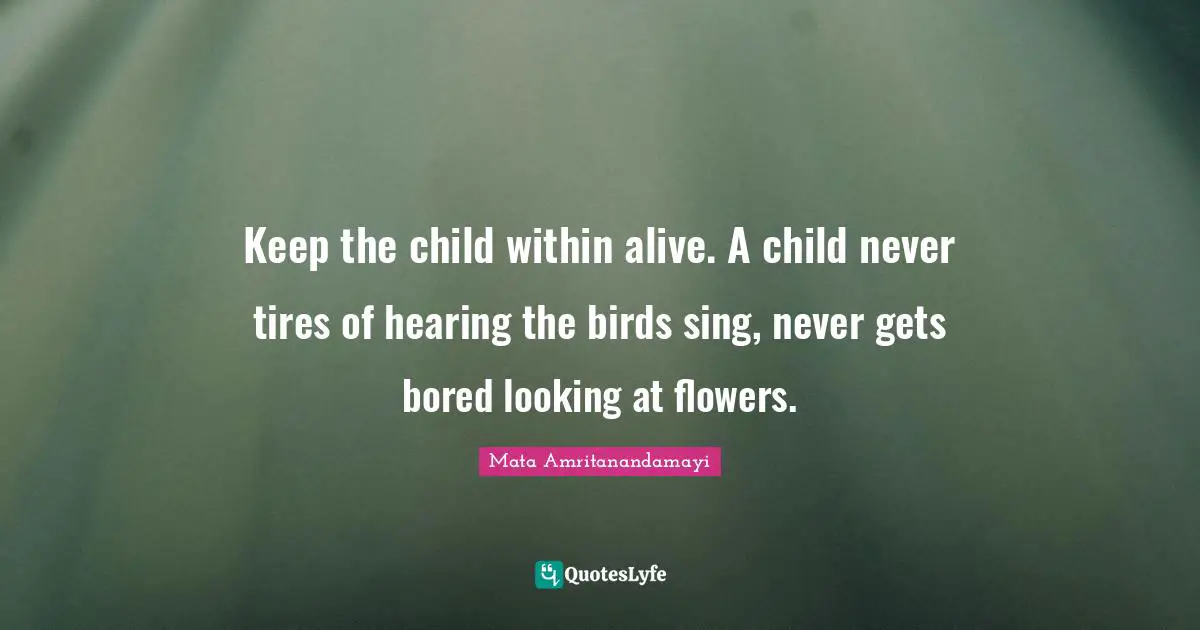 Keep the child within alive. A child never tires of hearing the birds sing, never gets bored looking at flowers.