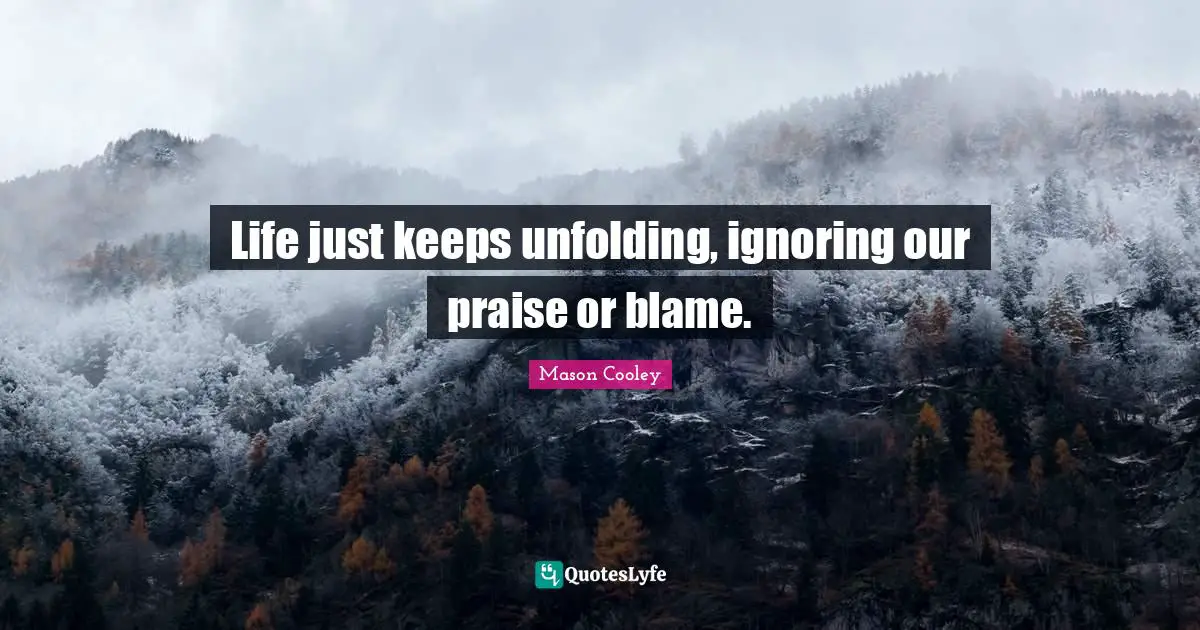 Life just keeps unfolding, ignoring our praise or blame.