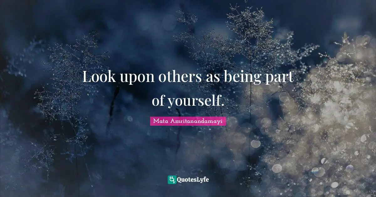 Look upon others as being part of yourself.