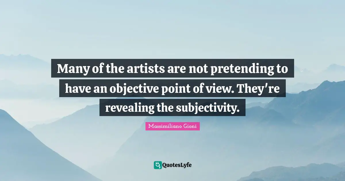 Many of the artists are not pretending to have an objective point of view. They're revealing the subjectivity.