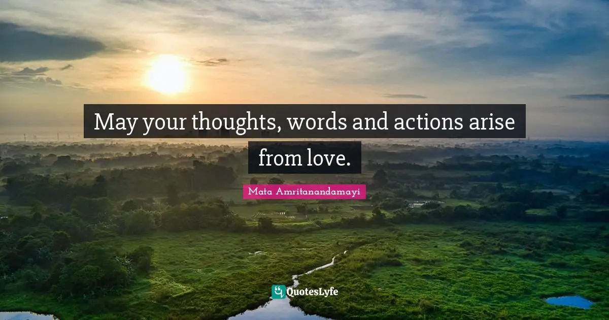 May your thoughts, words and actions arise from love.