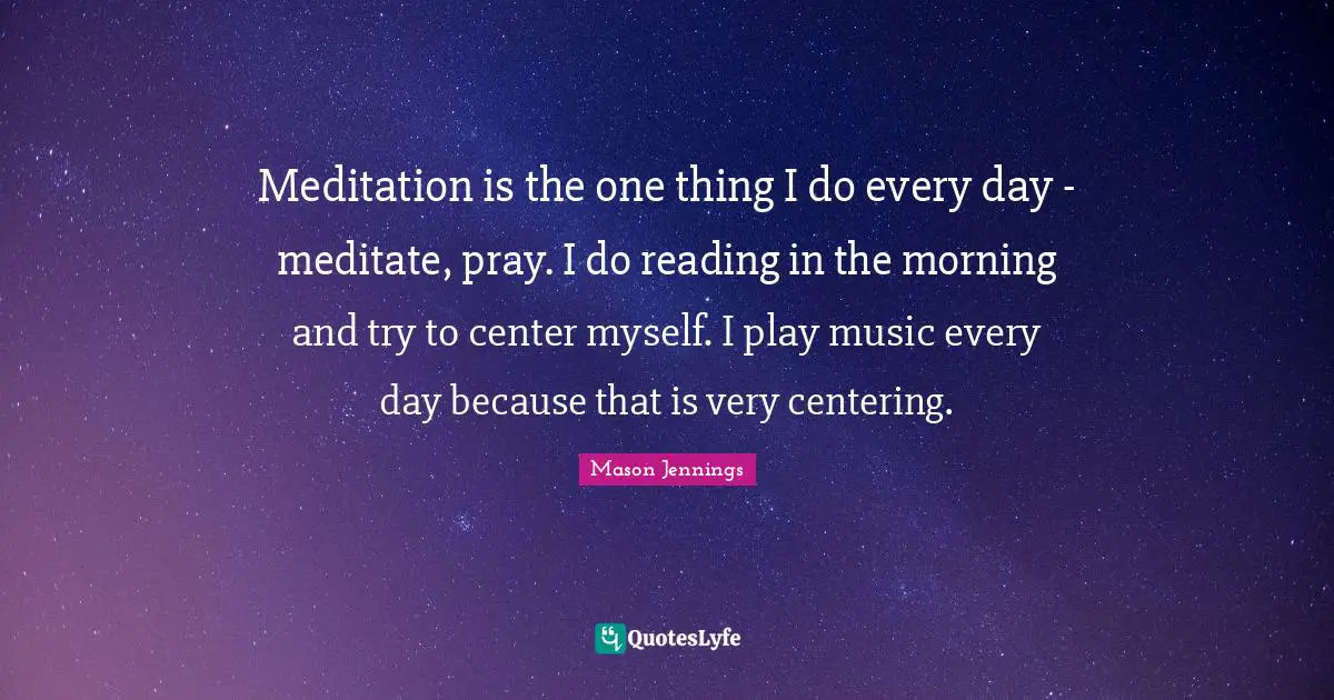 Meditation is the one thing I do every day - meditate, pray. I do reading in the morning and try to center myself. I play music every day because that is very centering.