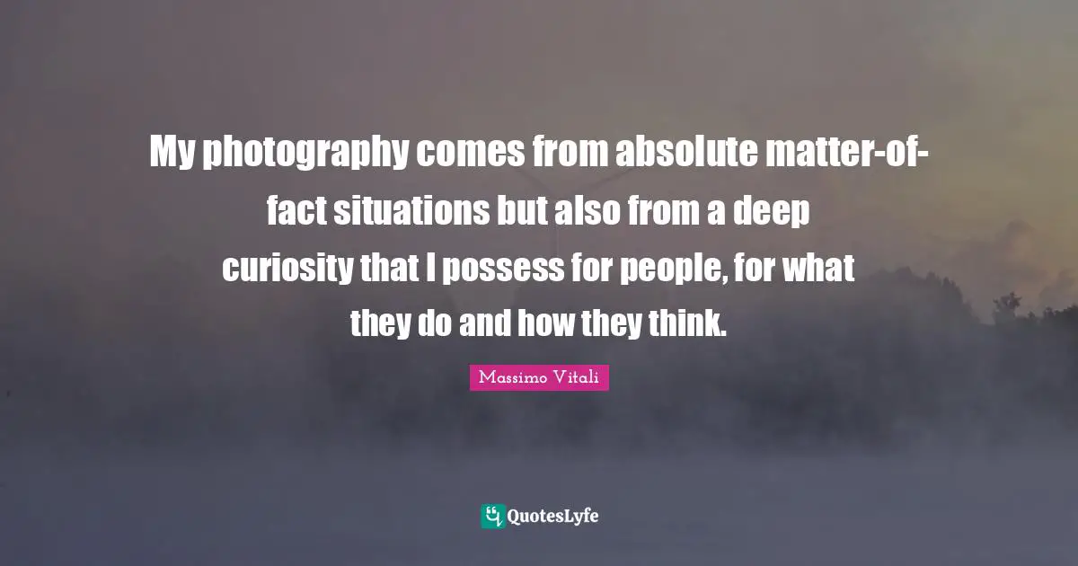 My photography comes from absolute matter-of-fact situations but also from a deep curiosity that I possess for people, for what they do and how they think.
