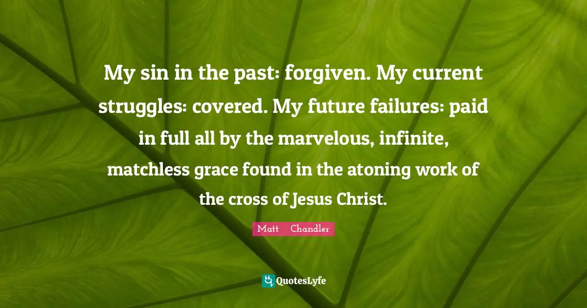 Matt    Chandler Quotes: My sin in the past: forgiven. My current struggles: covered. My future failures: paid in full all by the marvelous, infinite, matchless grace found in the atoning work of the cross of Jesus Christ.