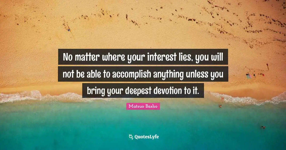 Matsuo Basho Quotes: "No matter where your interest lies, you will not be able to accomplish anything unless you bring your deepest devotion to it."
