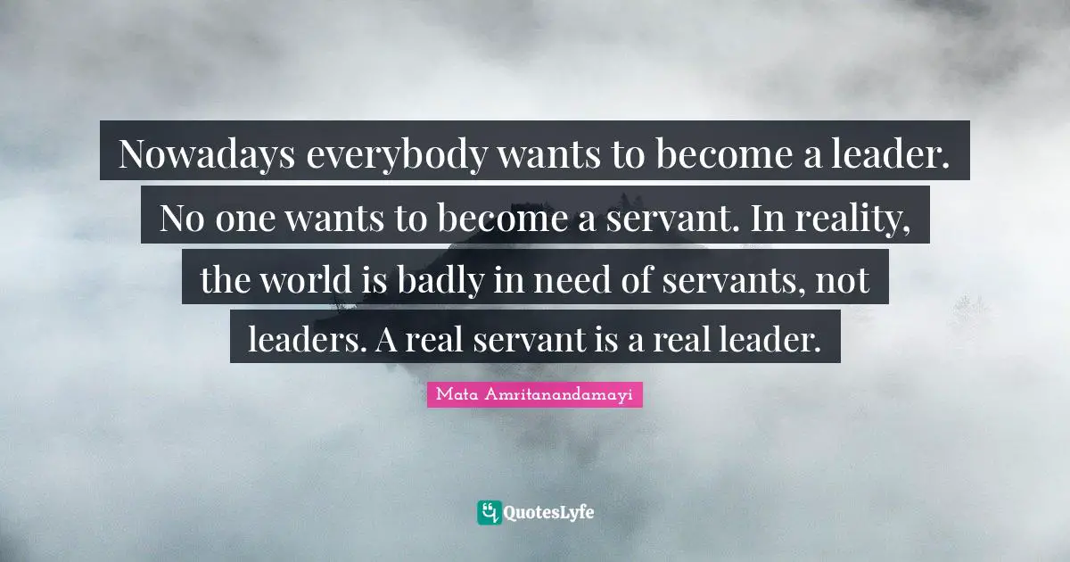 Servant Leader Quotes: "Nowadays everybody wants to become a leader. No one wants to become a servant. In reality, the world is badly in need of servants, not leaders. A real servant is a real leader."