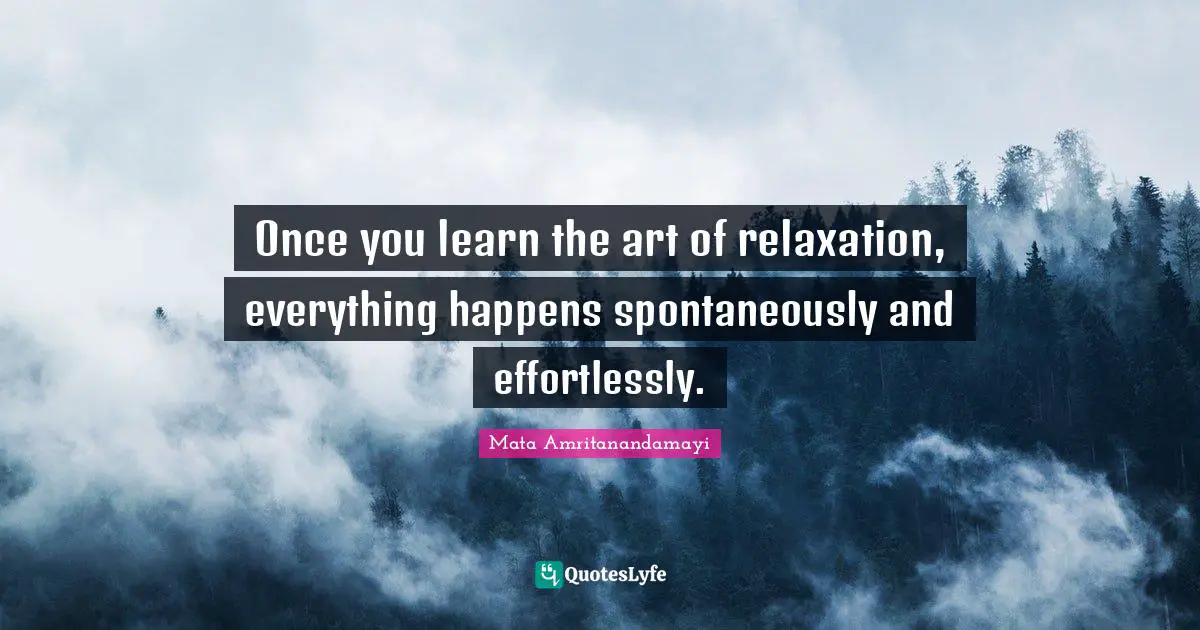 Once you learn the art of relaxation, everything happens spontaneously and effortlessly.