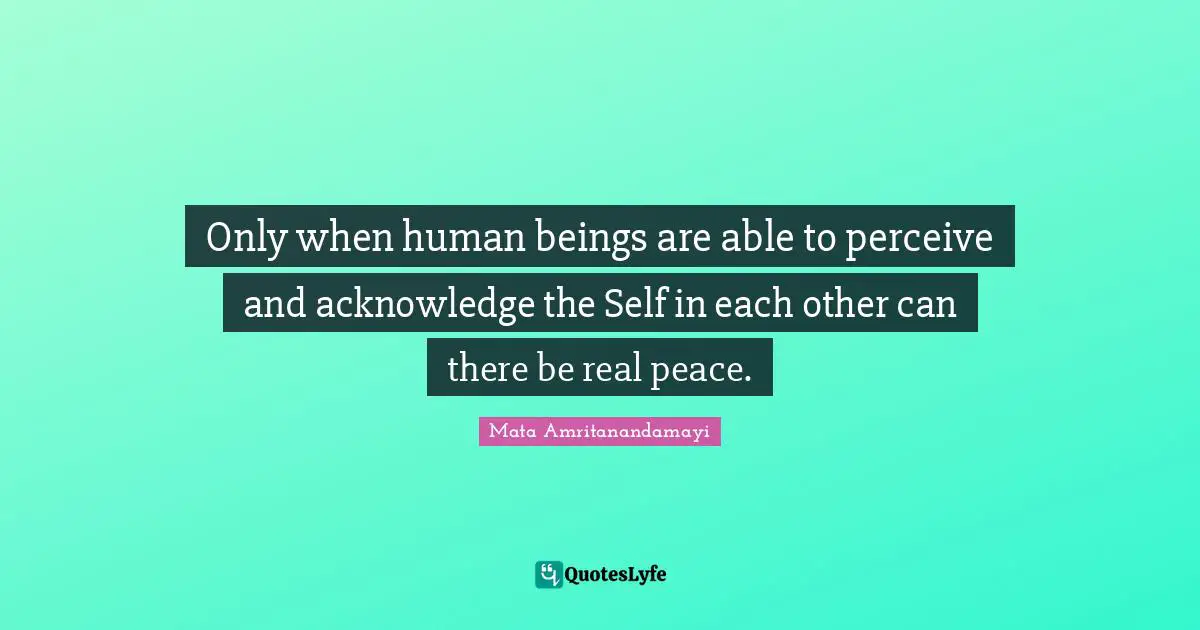 Only when human beings are able to perceive and acknowledge the Self in each other can there be real peace.