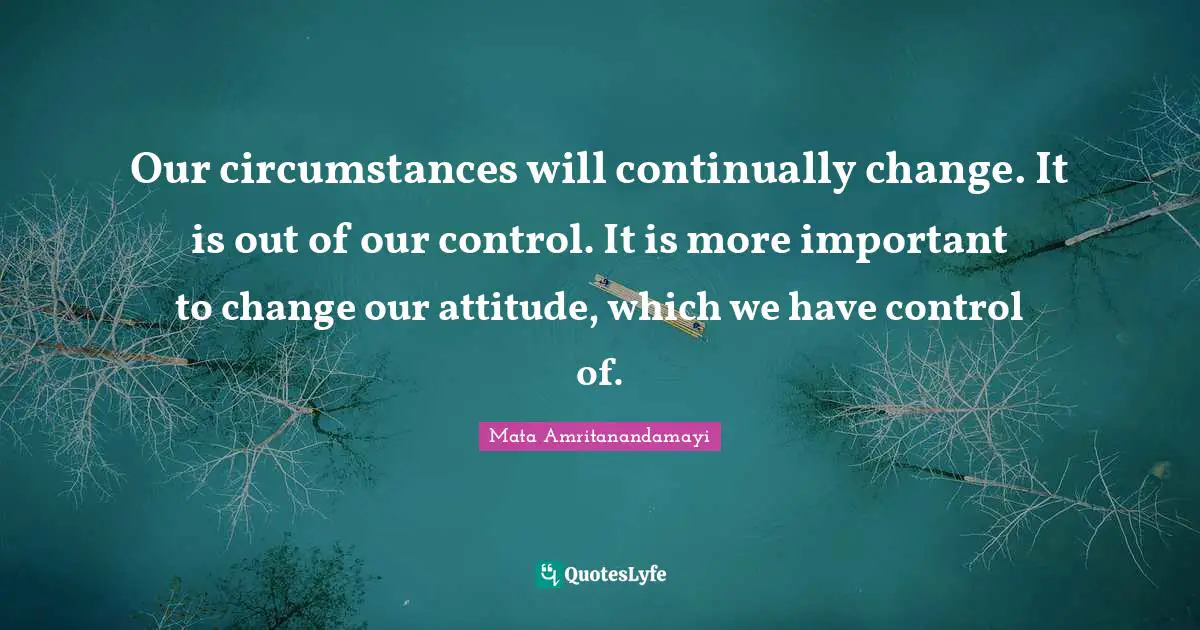 Our circumstances will continually change. It is out of our control. It is more important to change our attitude, which we have control of.