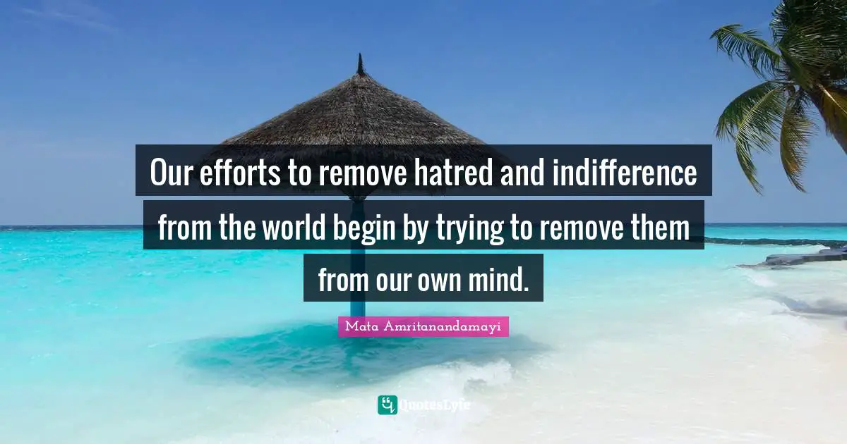 Our efforts to remove hatred and indifference from the world begin by trying to remove them from our own mind.