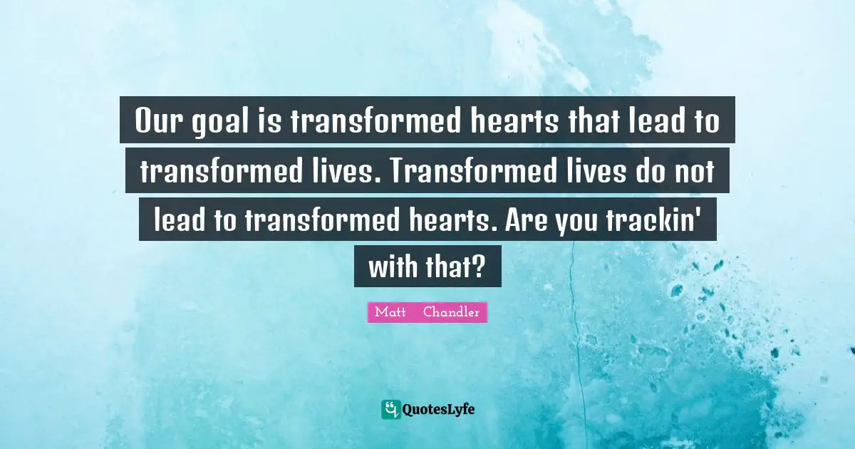 Matt      Chandler Quotes: "Our goal is transformed hearts that lead to transformed lives. Transformed lives do not lead to transformed hearts. Are you trackin' with that?"