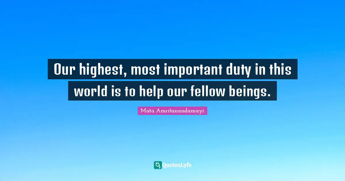 Our highest, most important duty in this world is to help our fellow beings.