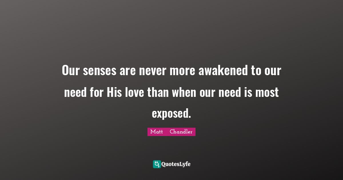 Matt      Chandler Quotes: "Our senses are never more awakened to our need for His love than when our need is most exposed."