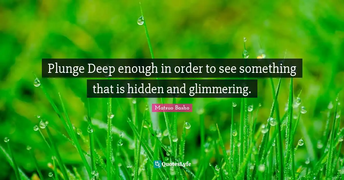 Matsuo Basho Quotes: "Plunge Deep enough in order to see something that is hidden and glimmering."
